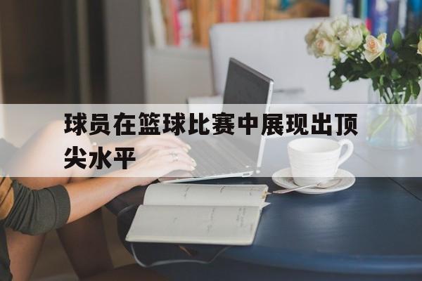 开云体育官网登录入口-球员在篮球比赛中展现出顶尖水平